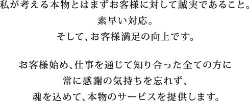 私が考える本物とはまずお客様に対して誠実であること。素早い対応。そして、お客様満足の向上です。お客様始め、仕事を通じて知り合った全ての方に常に感謝の気持ちを忘れず、魂を込めて、本物のサービスを提供します。 私が考える本物とはまずお客様に対して誠実であること。素早い対応。そして、お客様満足の向上です。お客様始め、仕事を通じて知り合った全ての方に常に感謝の気持ちを忘れず、魂を込めて、本物のサービスを提供します。